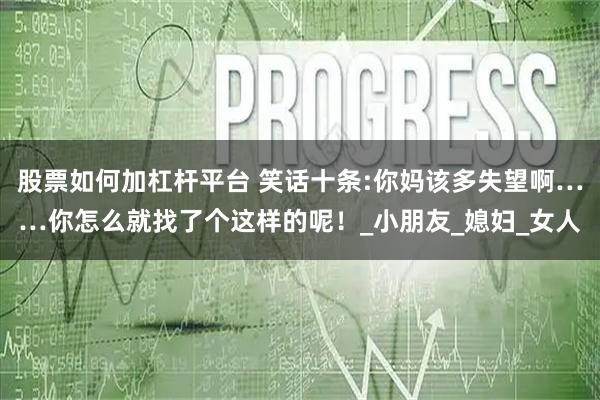 股票如何加杠杆平台 笑话十条:你妈该多失望啊……你怎么就找了个这样的呢！_小朋友_媳妇_女人