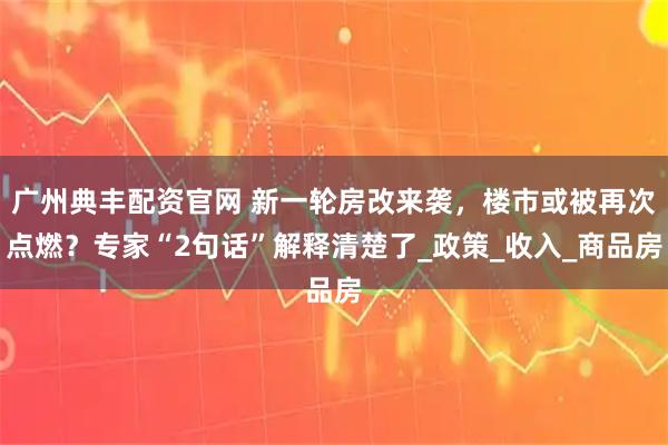 广州典丰配资官网 新一轮房改来袭，楼市或被再次点燃？专家“2句话”解释清楚了_政策_收入_商品房