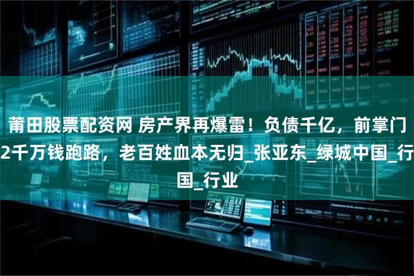 莆田股票配资网 房产界再爆雷！负债千亿，前掌门卷2千万钱跑路，老百姓血本无归_张亚东_绿城中国_行业