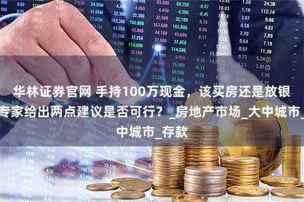华林证券官网 手持100万现金，该买房还是放银行？专家给出两点建议是否可行？_房地产市场_大中城市_存款