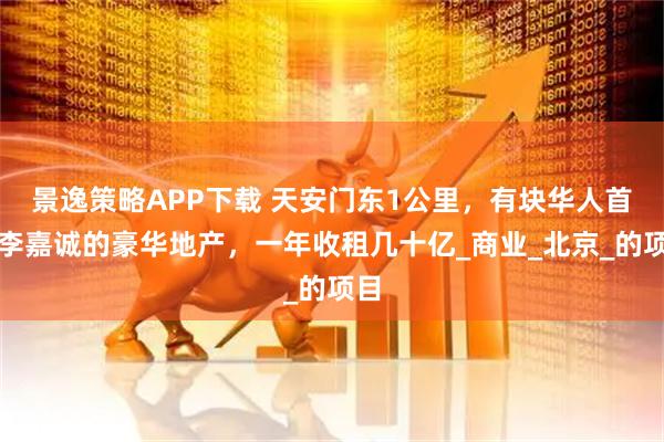 景逸策略APP下载 天安门东1公里，有块华人首富李嘉诚的豪华地产，一年收租几十亿_商业_北京_的项目