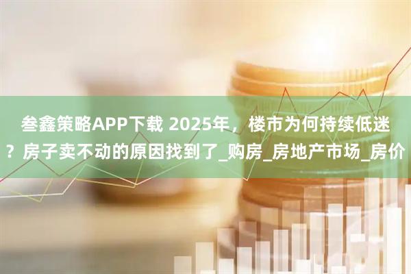 叁鑫策略APP下载 2025年，楼市为何持续低迷？房子卖不动的原因找到了_购房_房地产市场_房价