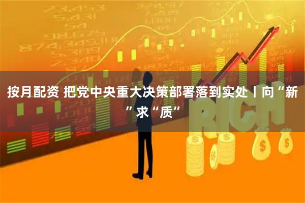 按月配资 把党中央重大决策部署落到实处丨向“新”求“质”