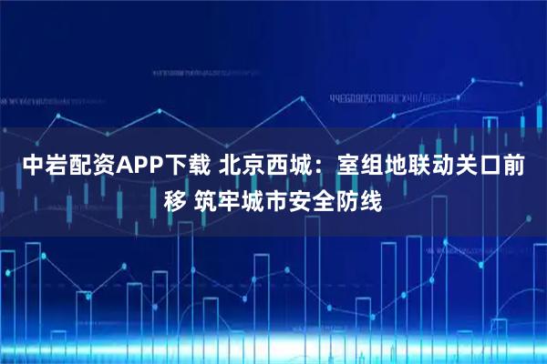 中岩配资APP下载 北京西城：室组地联动关口前移 筑牢城市安全防线