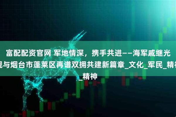 富配配资官网 军地情深，携手共进——海军戚继光舰与烟台市蓬莱区再谱双拥共建新篇章_文化_军民_精神