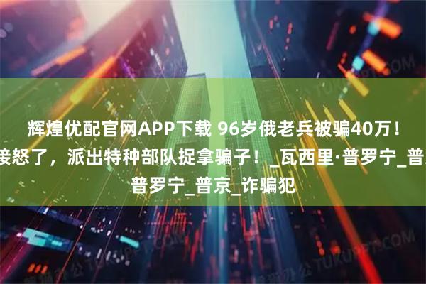 辉煌优配官网APP下载 96岁俄老兵被骗40万！俄高层直接怒了，派出特种部队捉拿骗子！_瓦西里·普罗宁_普京_诈骗犯