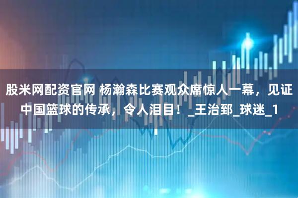 股米网配资官网 杨瀚森比赛观众席惊人一幕，见证中国篮球的传承，令人泪目！_王治郅_球迷_1