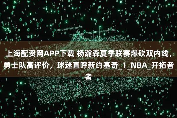 上海配资网APP下载 杨瀚森夏季联赛爆砍双内线，勇士队高评价，球迷直呼新约基奇_1_NBA_开拓者