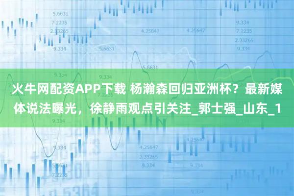 火牛网配资APP下载 杨瀚森回归亚洲杯？最新媒体说法曝光，徐静雨观点引关注_郭士强_山东_1