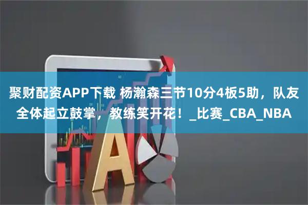 聚财配资APP下载 杨瀚森三节10分4板5助，队友全体起立鼓掌，教练笑开花！_比赛_CBA_NBA