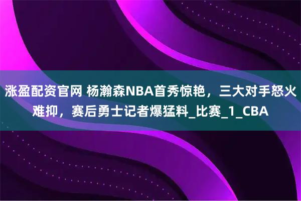涨盈配资官网 杨瀚森NBA首秀惊艳，三大对手怒火难抑，赛后勇士记者爆猛料_比赛_1_CBA