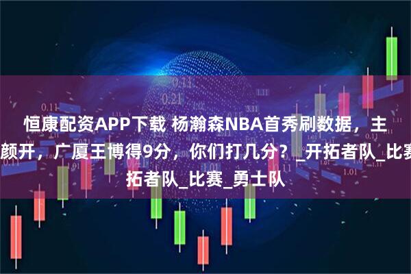 恒康配资APP下载 杨瀚森NBA首秀刷数据，主教练喜笑颜开，广厦王博得9分，你们打几分？_开拓者队_比赛_勇士队