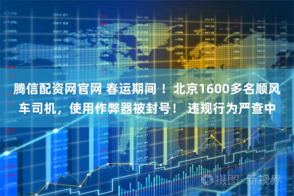 腾信配资网官网 春运期间 ！北京1600多名顺风车司机，使用作弊器被封号！ 违规行为严查中