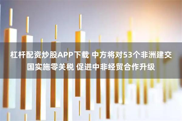 杠杆配资炒股APP下载 中方将对53个非洲建交国实施零关税 促进中非经贸合作升级