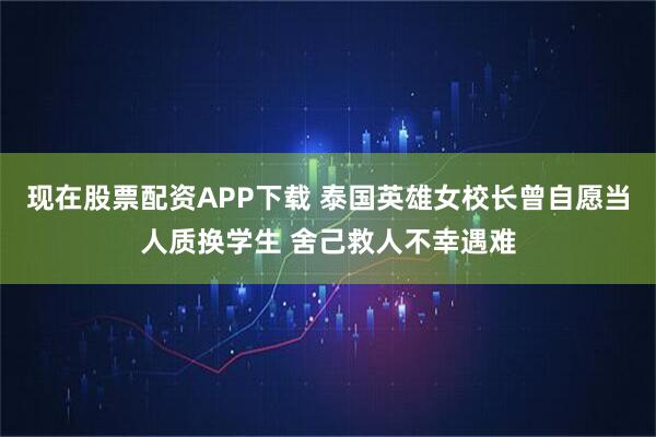 现在股票配资APP下载 泰国英雄女校长曾自愿当人质换学生 舍己救人不幸遇难