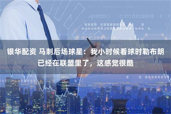银华配资 马刺后场球星：我小时候看球时勒布朗已经在联盟里了，这感觉很酷