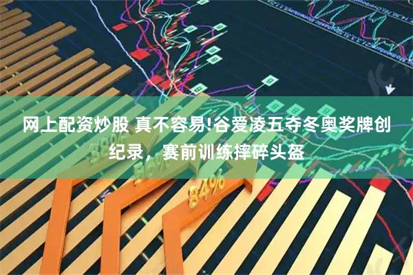网上配资炒股 真不容易!谷爱凌五夺冬奥奖牌创纪录，赛前训练摔碎头盔
