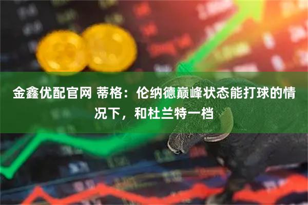 金鑫优配官网 蒂格：伦纳德巅峰状态能打球的情况下，和杜兰特一档