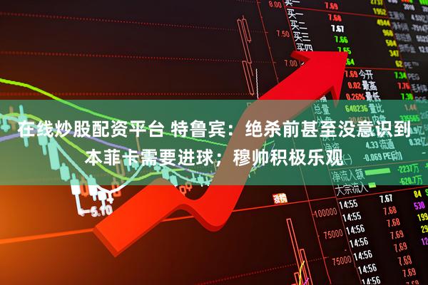 在线炒股配资平台 特鲁宾：绝杀前甚至没意识到本菲卡需要进球；穆帅积极乐观