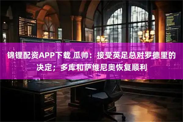 锦锂配资APP下载 瓜帅：接受英足总对罗德里的决定；多库和萨维尼奥恢复顺利