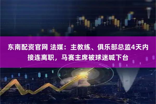 东南配资官网 法媒：主教练、俱乐部总监4天内接连离职，马赛主席被球迷喊下台