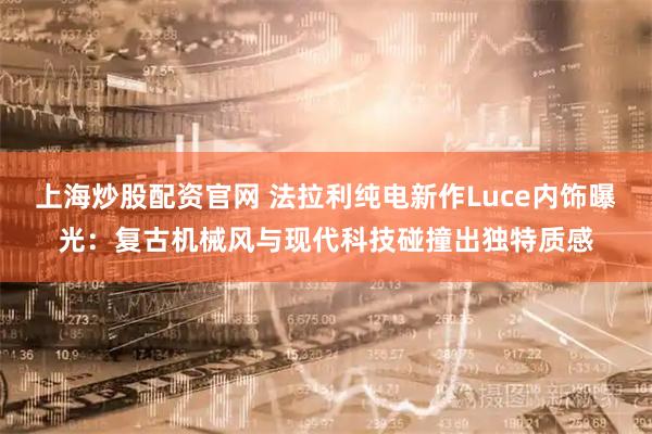 上海炒股配资官网 法拉利纯电新作Luce内饰曝光：复古机械风与现代科技碰撞出独特质感