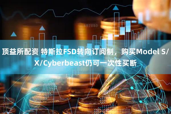顶益所配资 特斯拉FSD转向订阅制，购买Model S/X/Cyberbeast仍可一次性买断