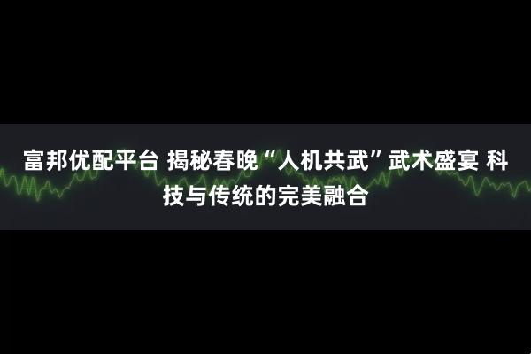 富邦优配平台 揭秘春晚“人机共武”武术盛宴 科技与传统的完美融合