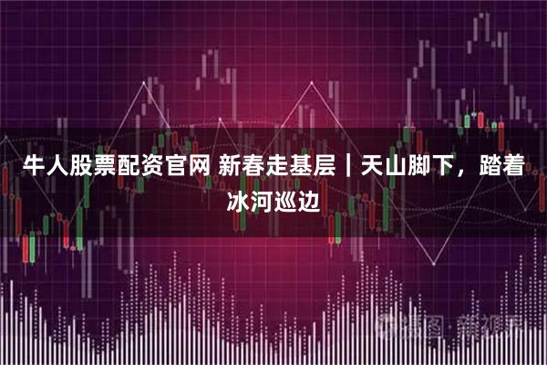 牛人股票配资官网 新春走基层｜天山脚下，踏着冰河巡边