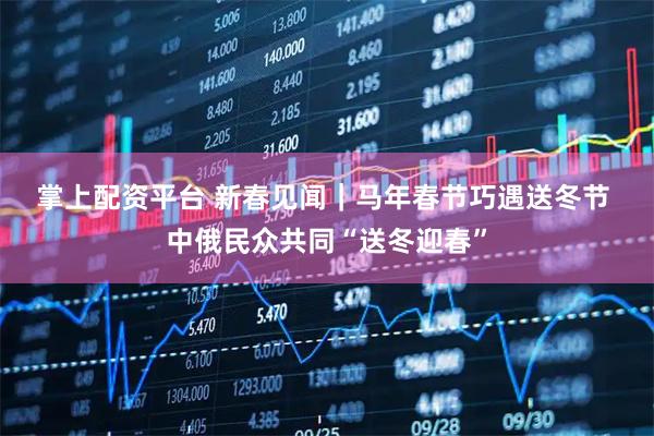 掌上配资平台 新春见闻｜马年春节巧遇送冬节 中俄民众共同“送冬迎春”