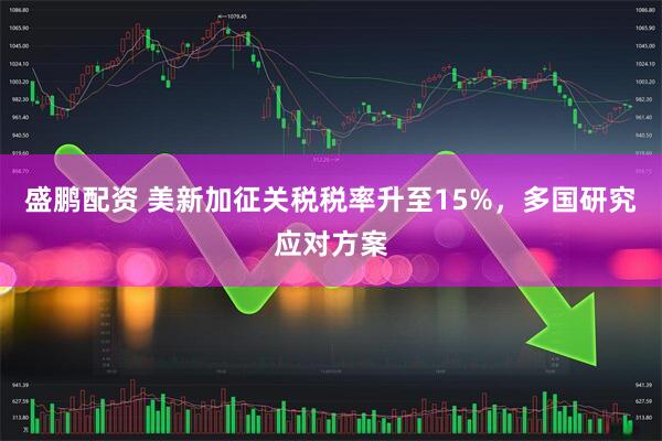 盛鹏配资 美新加征关税税率升至15%，多国研究应对方案