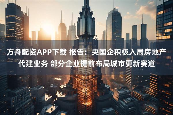 方舟配资APP下载 报告：央国企积极入局房地产代建业务 部分企业提前布局城市更新赛道