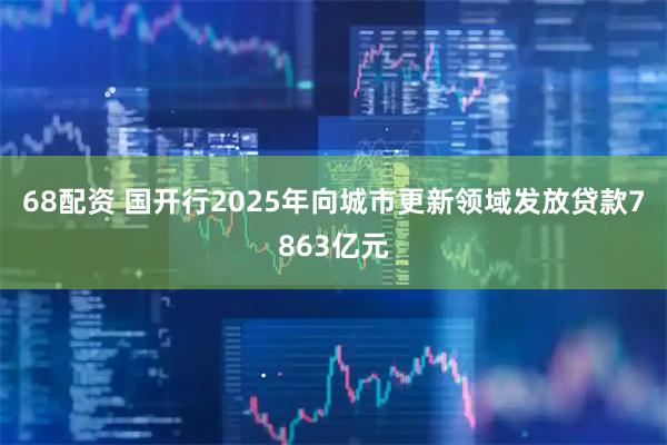 68配资 国开行2025年向城市更新领域发放贷款7863亿元