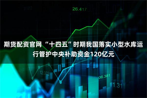 期货配资官网 “十四五”时期我国落实小型水库运行管护中央补助资金120亿元