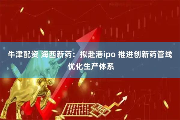 牛津配资 海西新药：拟赴港ipo 推进创新药管线 优化生产体系