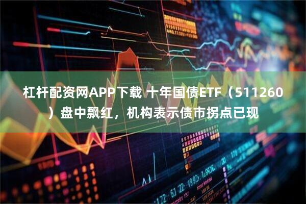 杠杆配资网APP下载 十年国债ETF（511260）盘中飘红，机构表示债市拐点已现