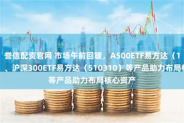 誉信配资官网 市场午前回暖，A500ETF易方达（159361）、沪深300ETF易方达（510310）等产品助力布局核心资产