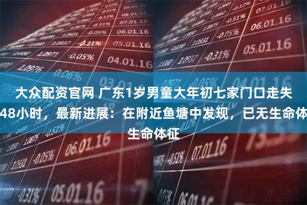 大众配资官网 广东1岁男童大年初七家门口走失超48小时,最新进展:在附近鱼塘中发现,已无生命体征