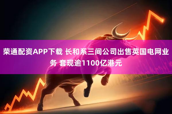 荣通配资APP下载 长和系三间公司出售英国电网业务 套现逾1100亿港元