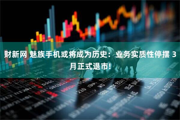 财新网 魅族手机或将成为历史：业务实质性停摆 3月正式退市!