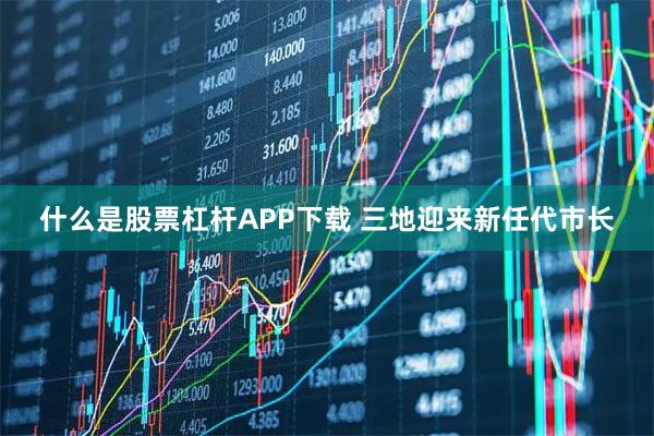 什么是股票杠杆APP下载 三地迎来新任代市长
