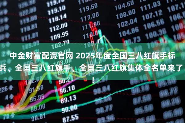中金财富配资官网 2025年度全国三八红旗手标兵、全国三八红旗手、全国三八红旗集体全名单来了！