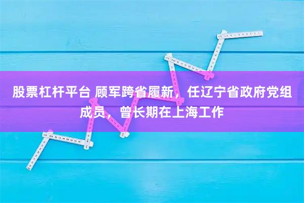 股票杠杆平台 顾军跨省履新，任辽宁省政府党组成员，曾长期在上海工作