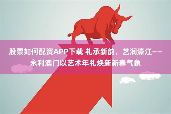 股票如何配资APP下载 礼承新韵,艺润濠江——永利澳门以艺术年礼焕新新春气象