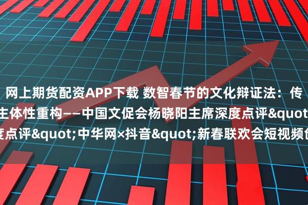 网上期货配资APP下载 数智春节的文化辩证法:传统符号再编码与文化主体性重构——中国文促会杨晓阳主席深度点评"中华网×抖音"新春联欢会短视频创作实践