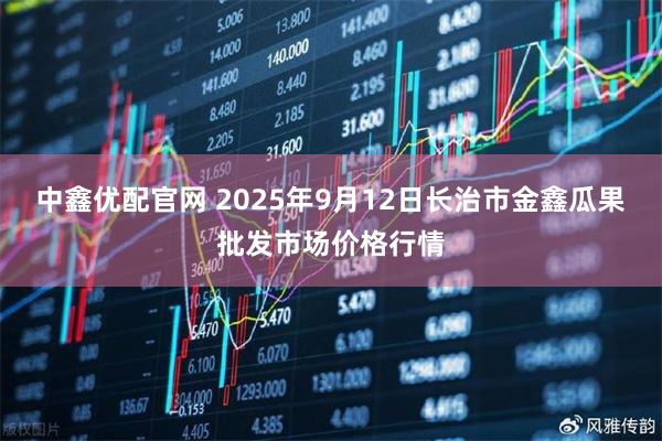 中鑫优配官网 2025年9月12日长治市金鑫瓜果批发市场价格行情
