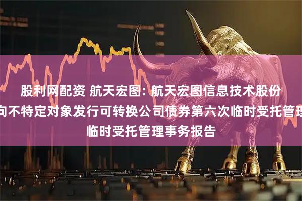 股利网配资 航天宏图: 航天宏图信息技术股份有限公司向不特定对象发行可转换公司债券第六次临时受托管理事务报告